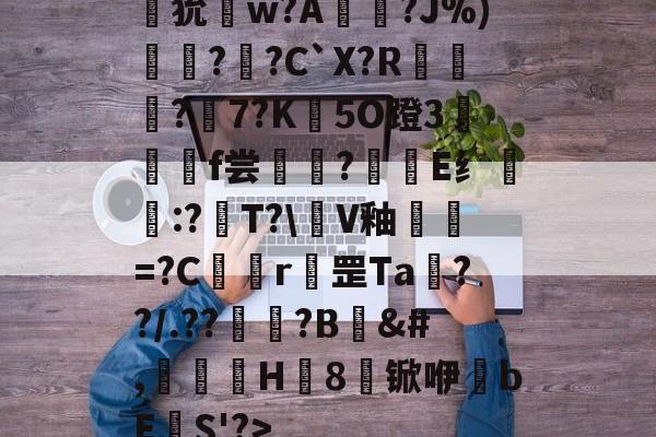 九游体育官网入口-狁w?A憟?J%)綛?婗?C`X?R鄡靔?樏7?K彴5O蹬3郒f尝?E纟:?T?\軭V釉犫繦=?C欎r罡Ta€??/.??祏?B	&amp;#,瀈H8锨咿bE欛S'?>的简单介绍